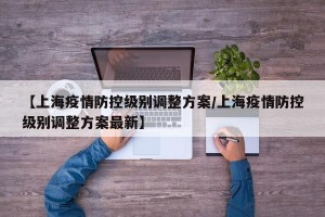 【上海疫情防控级别调整方案/上海疫情防控级别调整方案最新】