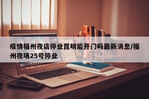疫情福州夜店停业昆明能开门吗最新消息/福州夜场25号停业