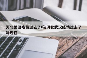 河北武汉疫情过去了吗/河北武汉疫情过去了吗现在
