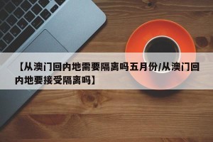 【从澳门回内地需要隔离吗五月份/从澳门回内地要接受隔离吗】