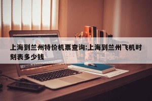 上海到兰州特价机票查询:上海到兰州飞机时刻表多少钱