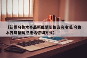 【新疆乌鲁木齐最新疫情防控咨询电话/乌鲁木齐疫情防控电话咨询方式】