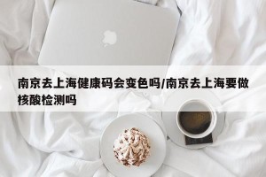 南京去上海健康码会变色吗/南京去上海要做核酸检测吗
