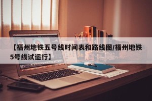 【福州地铁五号线时间表和路线图/福州地铁5号线试运行】