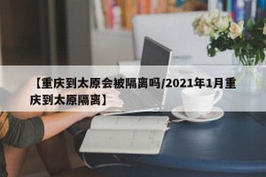 【重庆到太原会被隔离吗/2021年1月重庆到太原隔离】