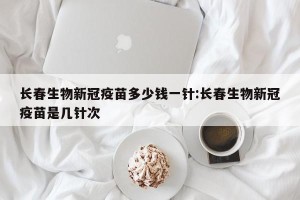 长春生物新冠疫苗多少钱一针:长春生物新冠疫苗是几针次