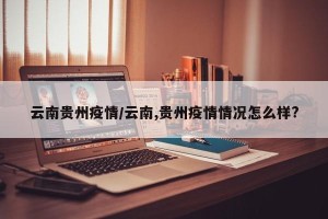 云南贵州疫情/云南,贵州疫情情况怎么样?