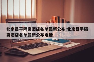 北京昌平隔离酒店名单最新公布:北京昌平隔离酒店名单最新公布电话