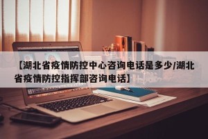 【湖北省疫情防控中心咨询电话是多少/湖北省疫情防控指挥部咨询电话】