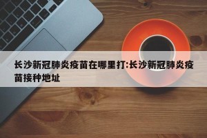 长沙新冠肺炎疫苗在哪里打:长沙新冠肺炎疫苗接种地址