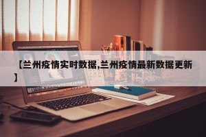 【兰州疫情实时数据,兰州疫情最新数据更新】