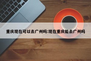 重庆现在可以去广州吗:现在重庆能去广州吗