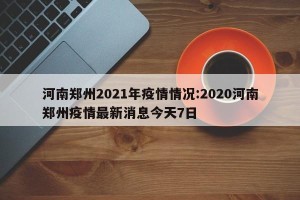 河南郑州2021年疫情情况:2020河南郑州疫情最新消息今天7日