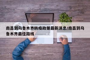南昌到乌鲁木齐防疫政策最新消息/南昌到乌鲁木齐最佳路线