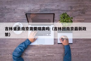 吉林省去南京需要隔离吗（吉林回南京最新政策）