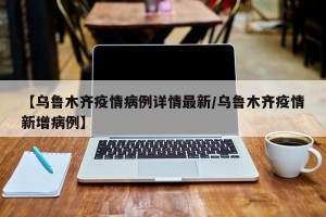 【乌鲁木齐疫情病例详情最新/乌鲁木齐疫情新增病例】