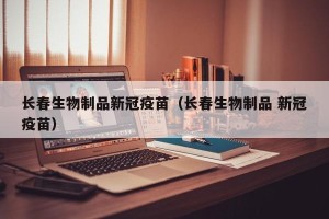 长春生物制品新冠疫苗（长春生物制品 新冠疫苗）