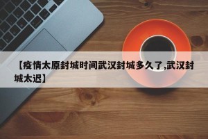 【疫情太原封城时间武汉封城多久了,武汉封城太迟】