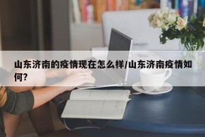 山东济南的疫情现在怎么样/山东济南疫情如何?