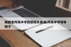 陕西省丹凤中学历任校长是谁/丹凤中学领导班子