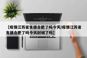 【疫情江苏省支援合肥了吗今天/疫情江苏省支援合肥了吗今天封城了吗】