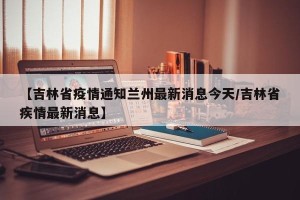 【吉林省疫情通知兰州最新消息今天/吉林省疾情最新消息】