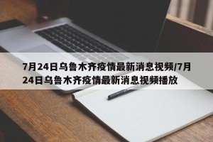 7月24日乌鲁木齐疫情最新消息视频/7月24日乌鲁木齐疫情最新消息视频播放