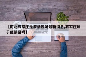 【河北石家庄是疫情区吗最新消息,石家庄属于疫情区吗】