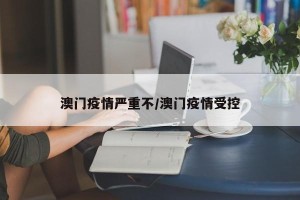 澳门疫情严重不/澳门疫情受控