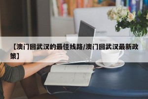 【澳门回武汉的最佳线路/澳门回武汉最新政策】