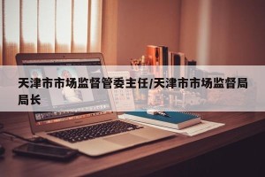 天津市市场监督管委主任/天津市市场监督局局长