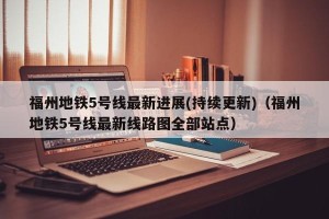 福州地铁5号线最新进展(持续更新)（福州地铁5号线最新线路图全部站点）