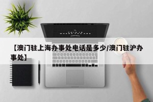 【澳门驻上海办事处电话是多少/澳门驻沪办事处】