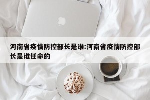河南省疫情防控部长是谁:河南省疫情防控部长是谁任命的