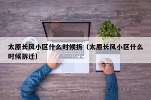 太原长风小区什么时候拆（太原长风小区什么时候拆迁）