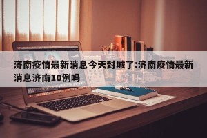 济南疫情最新消息今天封城了:济南疫情最新消息济南10例吗