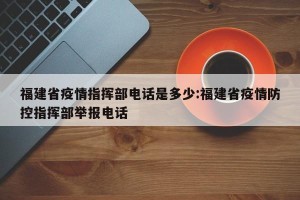 福建省疫情指挥部电话是多少:福建省疫情防控指挥部举报电话