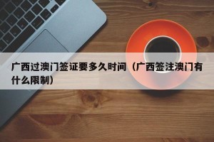 广西过澳门签证要多久时间（广西签注澳门有什么限制）