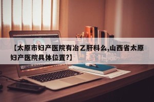 【太原市妇产医院有冶乙肝科么,山西省太原妇产医院具体位置?】