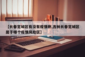 【长春宽城区有没有疫情啊,吉林长春宽城区属于哪个疫情风险区】