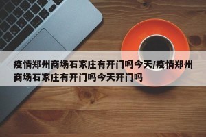 疫情郑州商场石家庄有开门吗今天/疫情郑州商场石家庄有开门吗今天开门吗