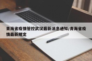 青海省疫情管控武汉最新消息通知/青海省疫情最新规定