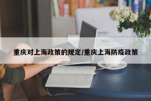 重庆对上海政策的规定/重庆上海防疫政策