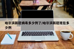 哈尔滨新冠病毒多少例了/哈尔滨新冠现在多少例