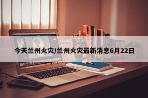 今天兰州火灾/兰州火灾最新消息6月22日