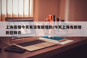 上海疫情今天有没有新增的/今天上海有新增新冠肺炎