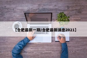 【合肥最新一期/合肥最新消息2021】