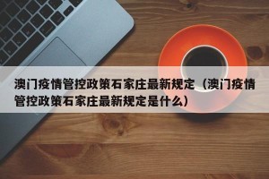 澳门疫情管控政策石家庄最新规定（澳门疫情管控政策石家庄最新规定是什么）