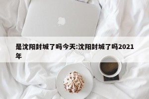 是沈阳封城了吗今天:沈阳封城了吗2021年