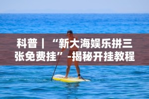 科普｜“新大海娱乐拼三张免费挂”-揭秘开挂教程分享